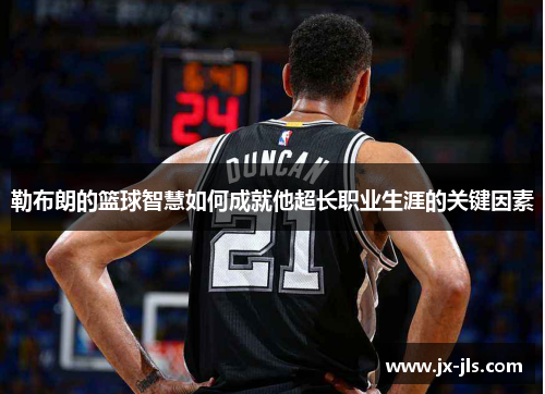 勒布朗的篮球智慧如何成就他超长职业生涯的关键因素