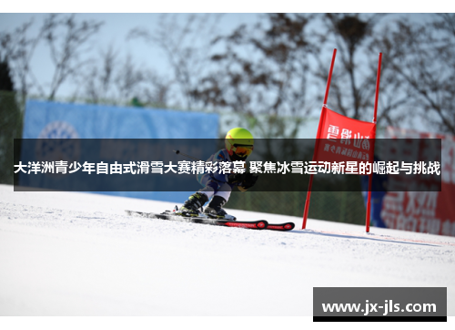 大洋洲青少年自由式滑雪大赛精彩落幕 聚焦冰雪运动新星的崛起与挑战