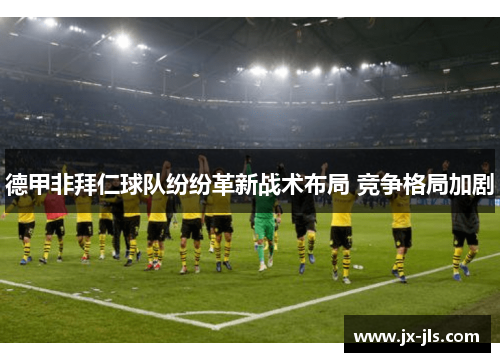 德甲非拜仁球队纷纷革新战术布局 竞争格局加剧