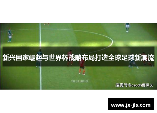 新兴国家崛起与世界杯战略布局打造全球足球新潮流
