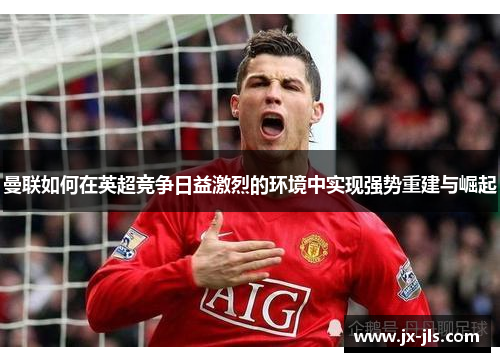 曼联如何在英超竞争日益激烈的环境中实现强势重建与崛起