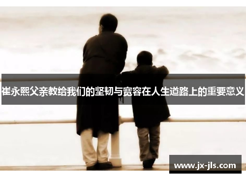 崔永熙父亲教给我们的坚韧与宽容在人生道路上的重要意义