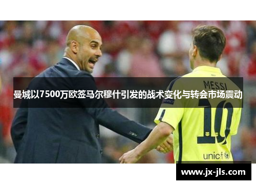 曼城以7500万欧签马尔穆什引发的战术变化与转会市场震动