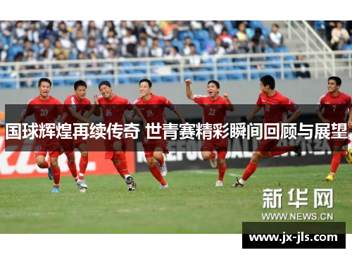 国球辉煌再续传奇 世青赛精彩瞬间回顾与展望