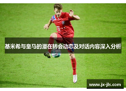 基米希与皇马的潜在转会动态及对话内容深入分析