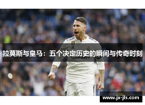拉莫斯与皇马：五个决定历史的瞬间与传奇时刻