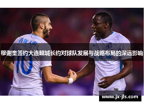 穆谢奎签约大连鲲城长约对球队发展与战略布局的深远影响