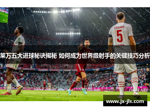 莱万五大进球秘诀揭秘 如何成为世界级射手的关键技巧分析