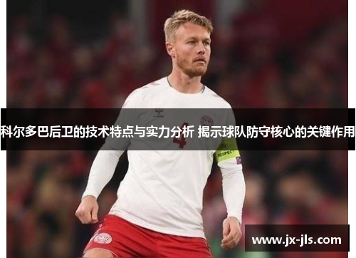 科尔多巴后卫的技术特点与实力分析 揭示球队防守核心的关键作用