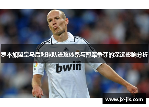 罗本加盟皇马后对球队进攻体系与冠军争夺的深远影响分析