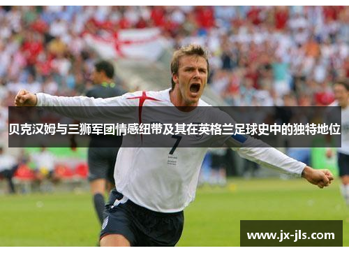 贝克汉姆与三狮军团情感纽带及其在英格兰足球史中的独特地位 贝克汉姆与三狮军团情感纽带及其在英格兰足球史中的独特地位