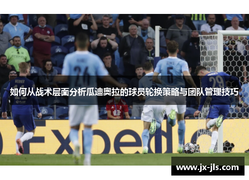 如何从战术层面分析瓜迪奥拉的球员轮换策略与团队管理技巧